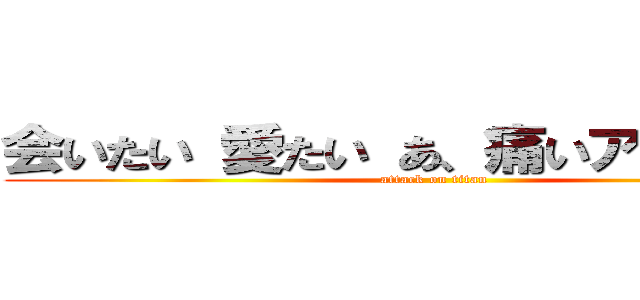 会いたい 愛たい あ、痛いアラサー会 (attack on titan)