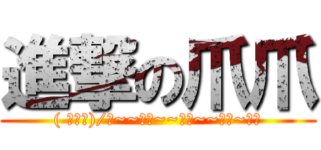 進撃の爪爪 (( ￣□￣)/喔~~喔喔~~喔喔~~喔喔~爪爪)