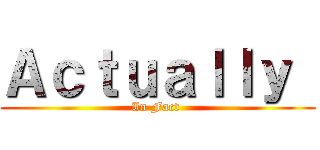 Ａｃｔｕａｌｌｙ  (In Fact )