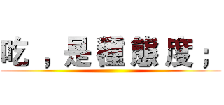 吃  ，是 種 態 度 ； ()