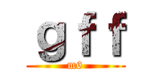 ｇｆｆ (m6)