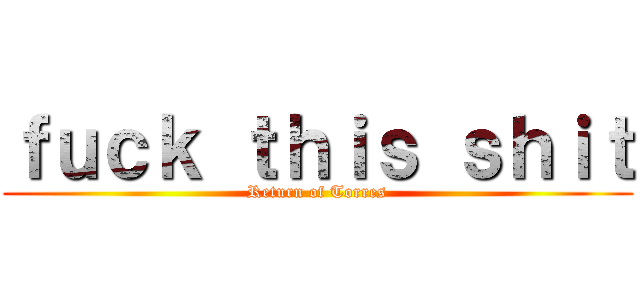 ｆｕｃｋ ｔｈｉｓ ｓｈｉｔ (Return of Torres)