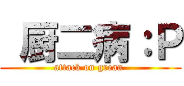  厨二病：Ｐ (attack on grean )