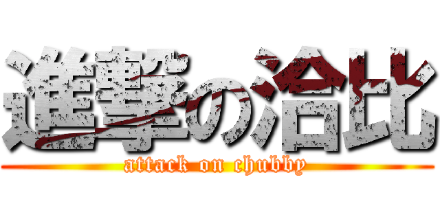進撃の洽比 (attack on chubby)