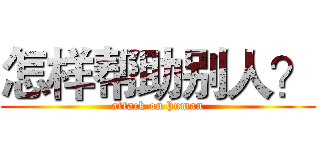 怎样帮助别人？ (attack on human)