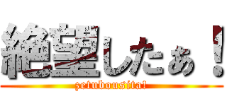 絶望したぁ！ (zetubousita!)