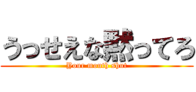 うっせえな黙ってろ (Your mouth shut)