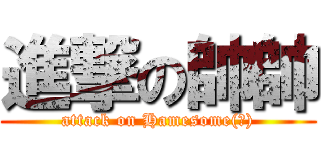 進撃の帥帥 (attack on Hamesome(?))