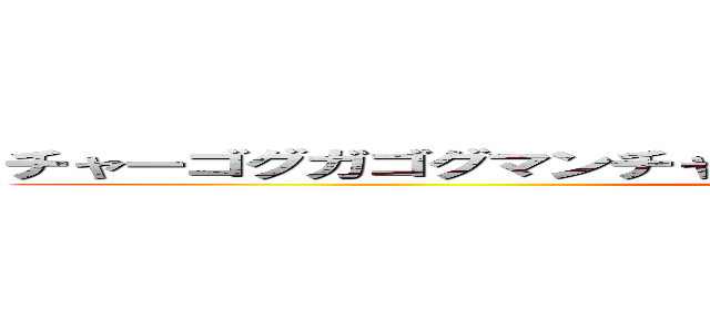 チャーゴグガゴグマンチャウグガゴグチャウバナガンガマウグ (attack on titan)