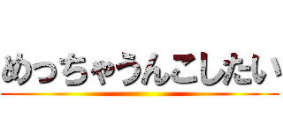 めっちゃうんこしたい ()