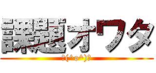 課題オワタ (＼(^o^)／)