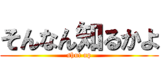 そんなん知るかよ (shut up)