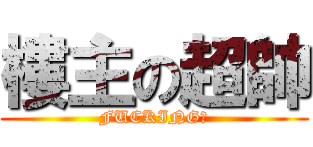 樓主の超帥 (FUCKING！)
