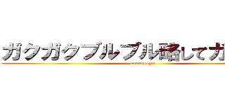 ガクガクブルブル略してガクブル (coeeeeeyo)