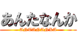 あんたなんか (ANTANANKA)