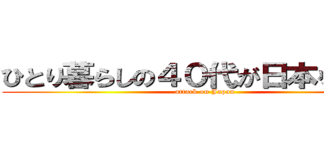 ひとり暮らしの４０代が日本を滅ぼす (attack on Japan)