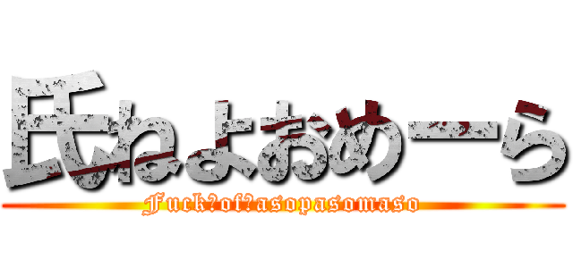 氏ねよおめーら (Fuck　of　asopasomaso)