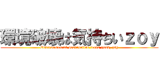 環境破壊は気持ちいｚｏｙ (Environmental destruction feels good, zoy)