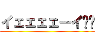 イェェェェーイ‼︎ ()