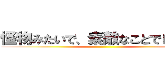 怪物みたいで、素敵なことでしょう？ ()