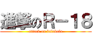進撃のＲ－１８ (attack on balabala)