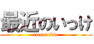 最近のいっけ (recent ikke)