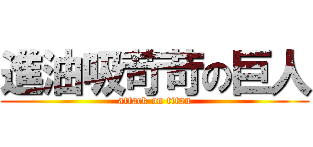 進油吸苛苛の巨人 (attack on titan)