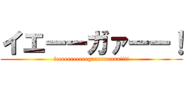 イエーーガァーー！ (ieeeeeeeeeeegaaaaaaaaa!!!!)