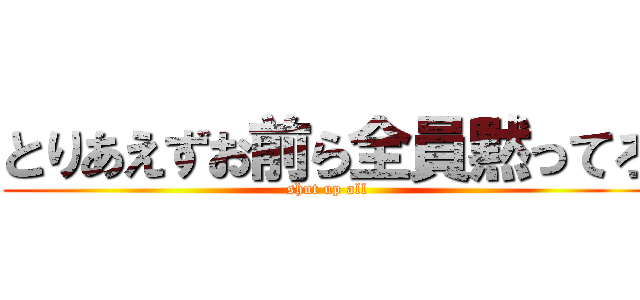 とりあえずお前ら全員黙ってろ (shut up all)