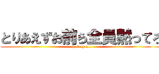 とりあえずお前ら全員黙ってろ (shut up all)