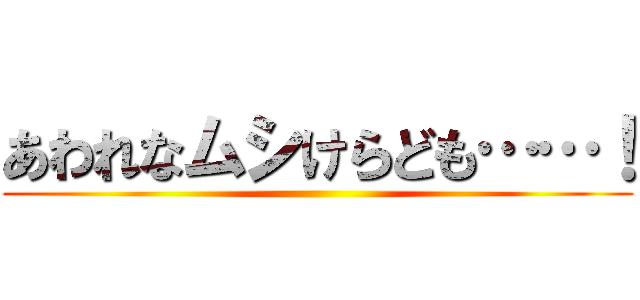 あわれなムシけらども……！ ()