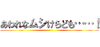 あわれなムシけらども……！ ()