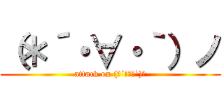 （＊´・∀・｀）ノ (attack on (＊´・∀・`)ノ)