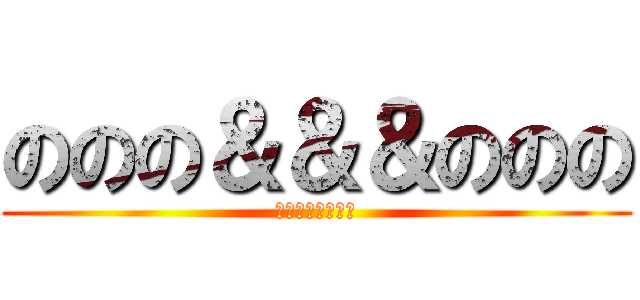 ののの＆＆＆ののの (のののののののの)