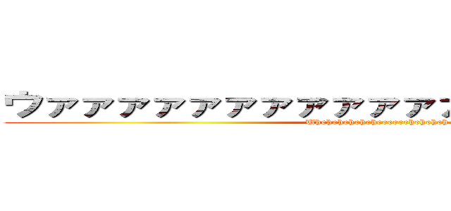 ウァァァァァァァァァァァァァァァァァァァァ (Uheheheheheheeeeeeheheheh)