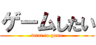ゲームしたい (want to game)