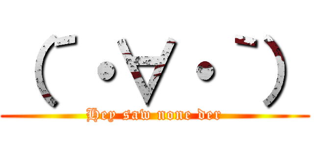 （´・∀・｀） (Hey saw none der)