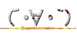 （´・∀・｀） (Hey saw none der)