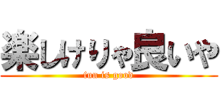 楽しけりゃ良いや (fun is good)