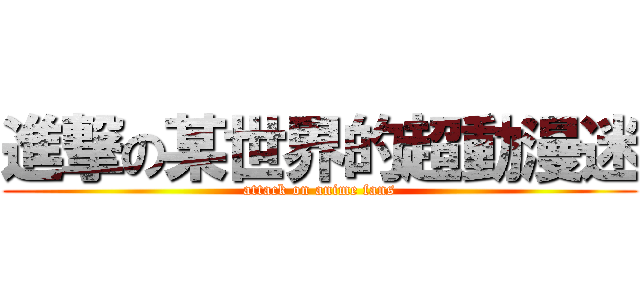 進撃の某世界的超動漫迷 (attack on anime fans)