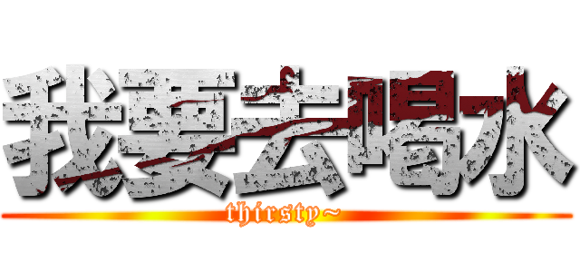 我要去喝水 (thirsty~)