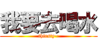 我要去喝水 (thirsty~)