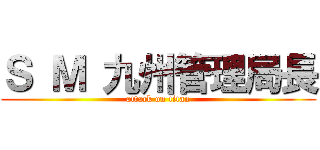 Ｓ Ｍ 九州管理局長 (attack on titan)