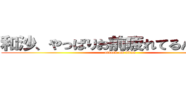 和沙、やっぱりお前疲れてるんじゃ、、 (attack on titan)