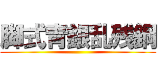 脚式青銀乱残鋼 ()