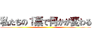 私たちの１票で何かが変わる ()