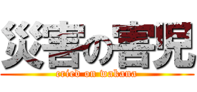 災害の害児 (cried on wakana)