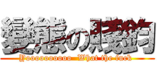變態の賤鈞 (Yoooooooooo  What the fuck )