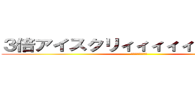 ３倍アイスクリィィィィィィィィム！！ (？？？？？？？？)