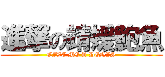 進撃の靖媛鮑魚 (GIVE ME A PENIS)